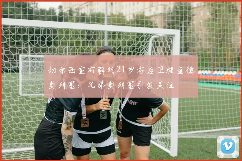 切尔西宣布解约21岁右后卫理查德奥利塞，兄弟奥利塞引发关注