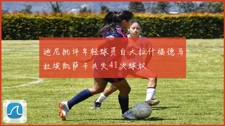 迪尼批评年轻球员自大拉什福德马杜埃凯萨卡共失41次球权