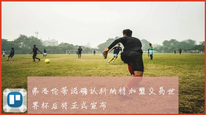 弗洛伦蒂诺确认科纳特加盟交易世界杯后将正式宣布