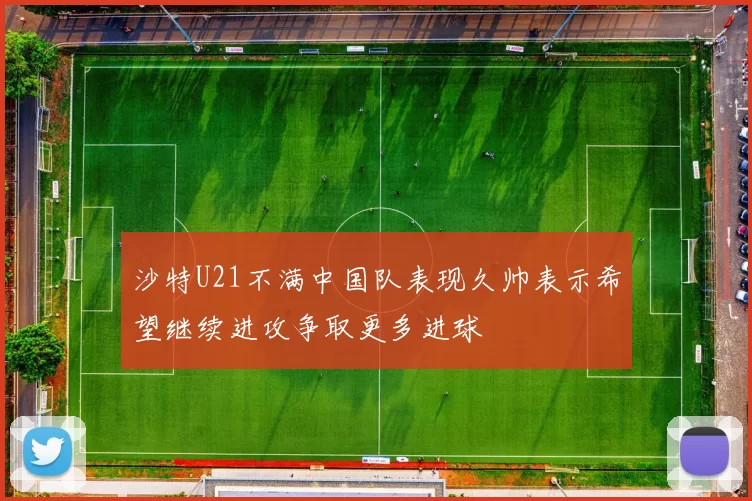 沙特U21不满中国队表现久帅表示希望继续进攻争取更多进球