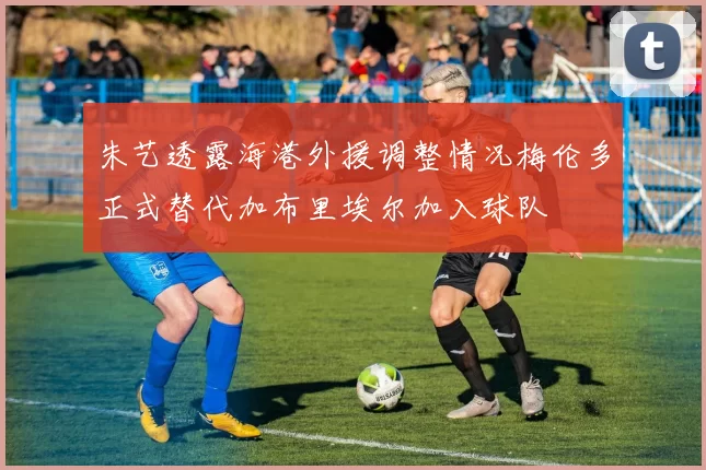 朱艺透露海港外援调整情况梅伦多正式替代加布里埃尔加入球队