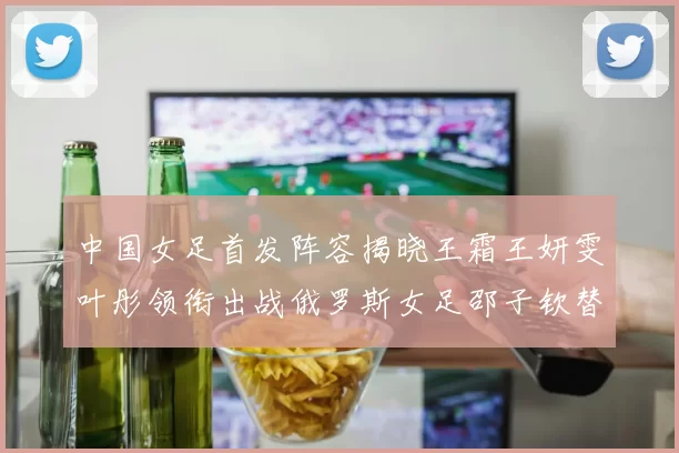 中国女足首发阵容揭晓王霜王妍雯叶彤领衔出战俄罗斯女足邵子钦替补待命