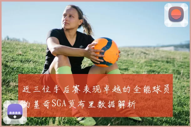 近三位季后赛表现卓越的全能球员约基奇SGA莫布里数据解析