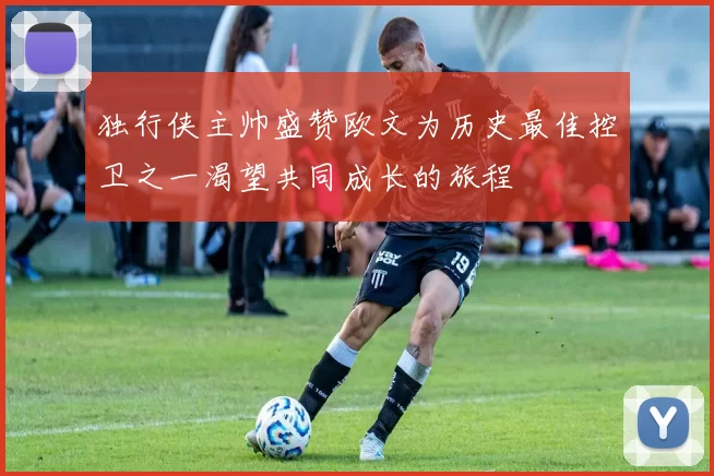 独行侠主帅盛赞欧文为历史最佳控卫之一渴望共同成长的旅程