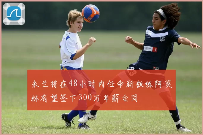 米兰将在48小时内任命新教练阿莫林有望签下300万年薪合同