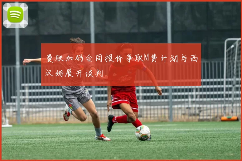 曼联加码合同报价争取M费计划与西汉姆展开谈判