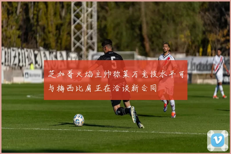 芝加哥火焰主帅称莱万竞技水平可与梅西比肩正在洽谈新合同