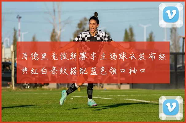 马德里竞技新赛季主场球衣发布经典红白条纹搭配蓝色领口袖口