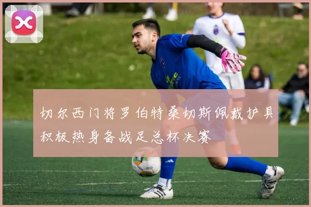 切尔西门将罗伯特桑切斯佩戴护具积极热身备战足总杯决赛