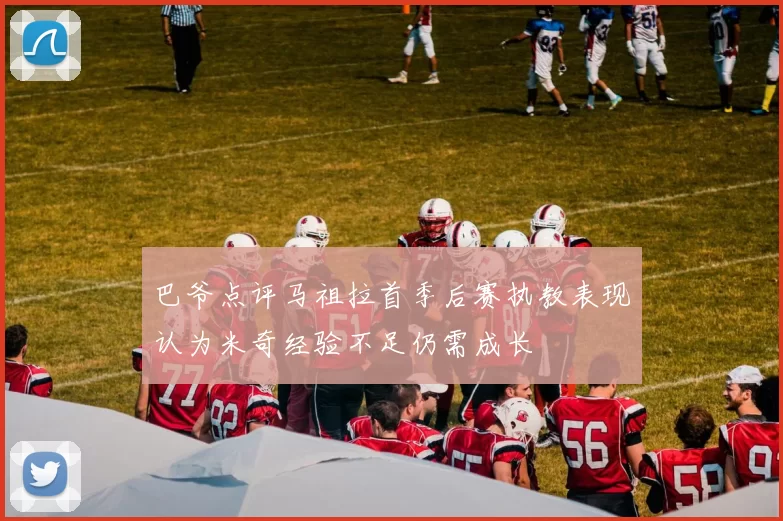巴爷点评马祖拉首季后赛执教表现认为米奇经验不足仍需成长