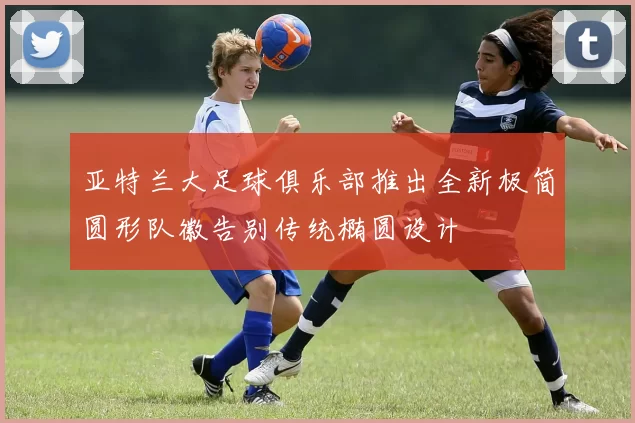 亚特兰大足球俱乐部推出全新极简圆形队徽告别传统椭圆设计