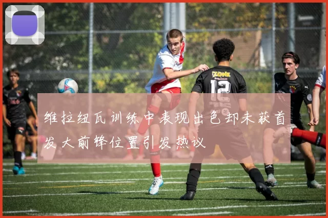 维拉纽瓦训练中表现出色却未获首发大前锋位置引发热议
