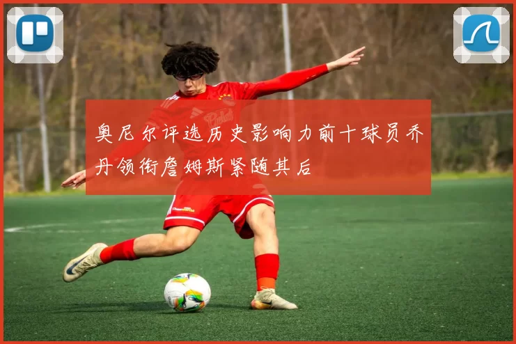 奥尼尔评选历史影响力前十球员乔丹领衔詹姆斯紧随其后