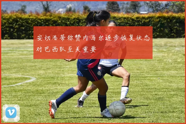 安切洛蒂称赞内马尔逐步恢复状态对巴西队至关重要