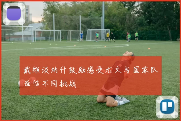 戴维谈纳什鼓励感受尤文与国家队面临不同挑战