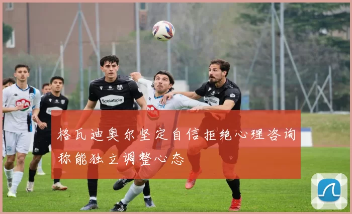 格瓦迪奥尔坚定自信拒绝心理咨询称能独立调整心态