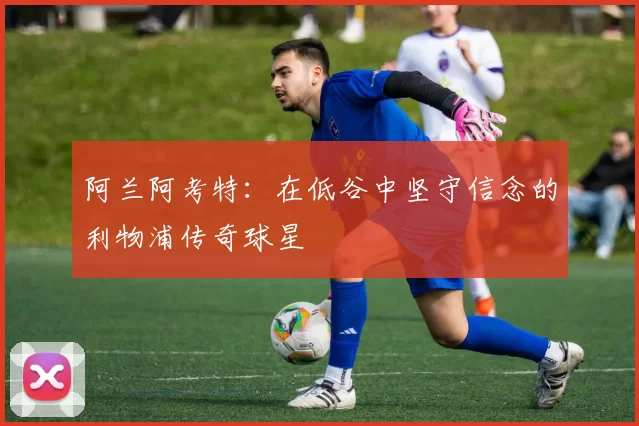 阿兰阿考特：在低谷中坚守信念的利物浦传奇球星